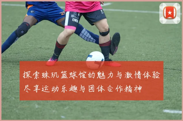 探索珠玑篮球馆的魅力与激情体验尽享运动乐趣与团体合作精神