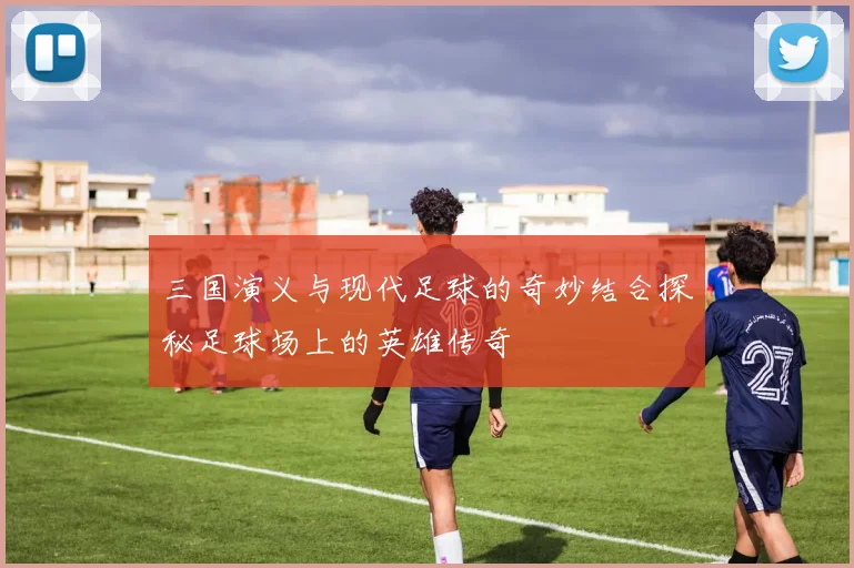 三国演义与现代足球的奇妙结合探秘足球场上的英雄传奇