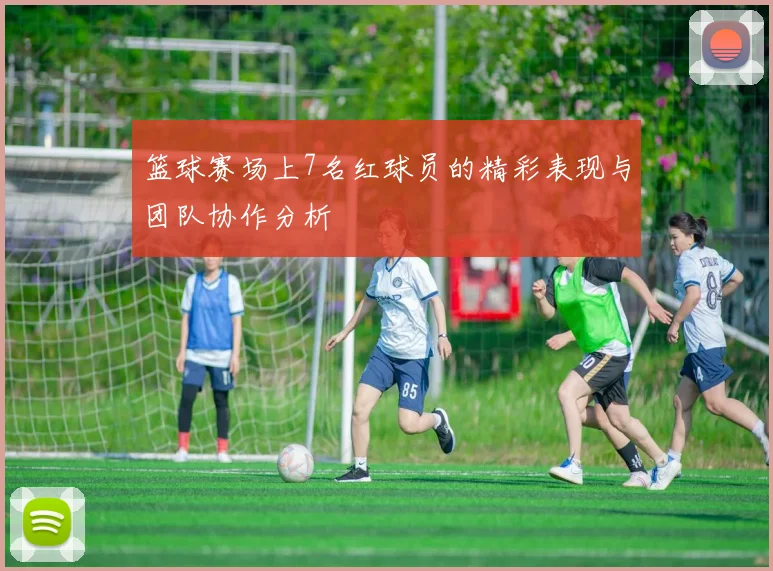 篮球赛场上7名红球员的精彩表现与团队协作分析