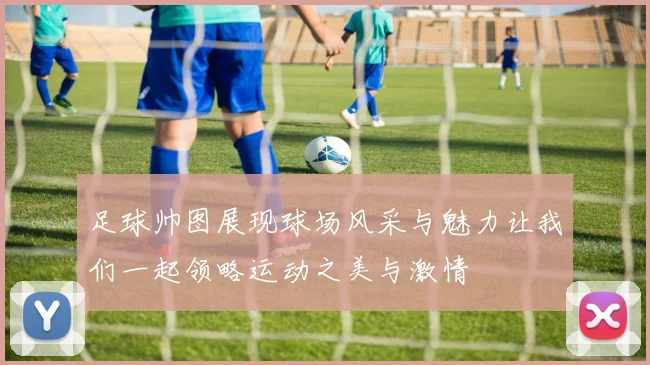 足球帅图展现球场风采与魅力让我们一起领略运动之美与激情