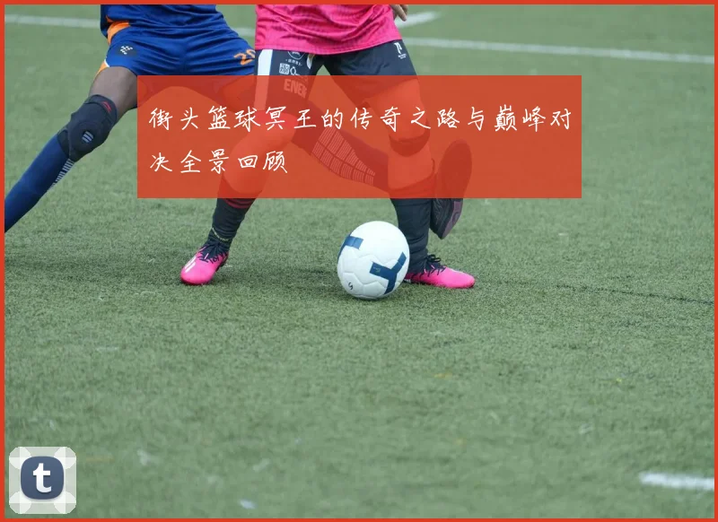 街头篮球冥王的传奇之路与巅峰对决全景回顾