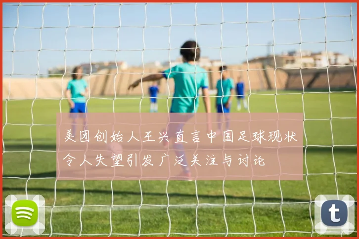 美团创始人王兴直言中国足球现状令人失望引发广泛关注与讨论