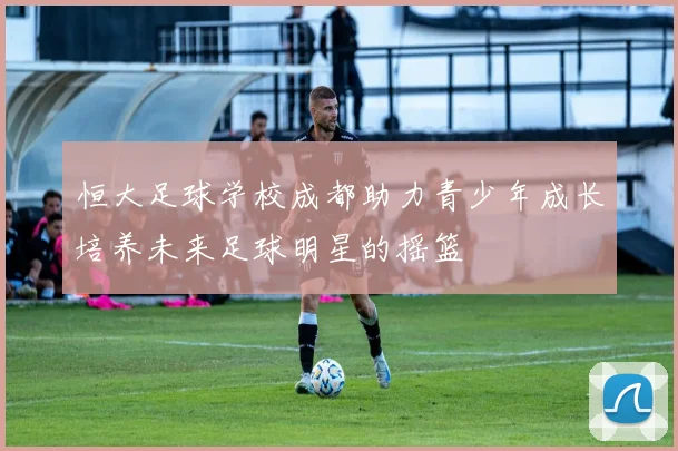 恒大足球学校成都助力青少年成长培养未来足球明星的摇篮